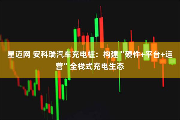 星迈网 安科瑞汽车充电桩：构建“硬件+平台+运营”全栈式充电生态
