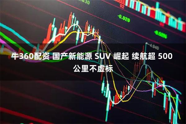 牛360配资 国产新能源 SUV 崛起 续航超 500 公里不虚标