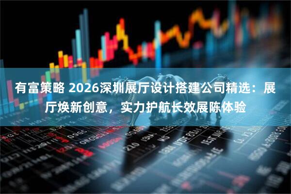 有富策略 2026深圳展厅设计搭建公司精选：展厅焕新创意，实力护航长效展陈体验