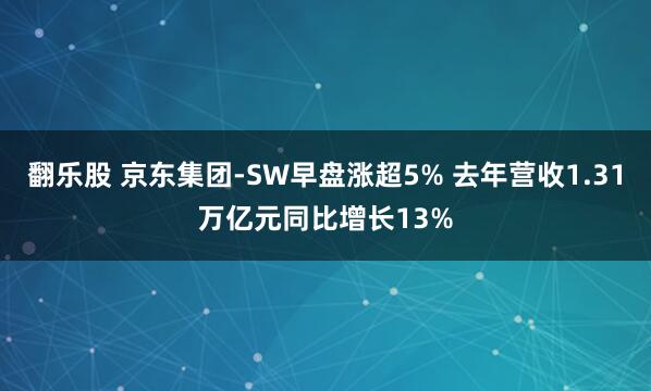 翻乐股 京东集团-SW早盘涨超5% 去年营收1.31万亿元同比增长13%