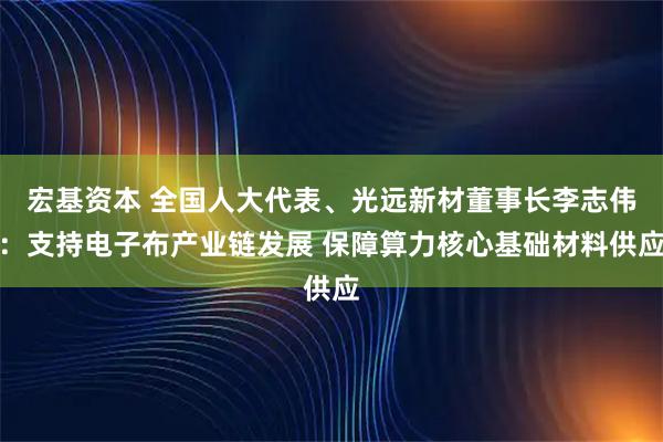 宏基资本 全国人大代表、光远新材董事长李志伟：支持电子布产业链发展 保障算力核心基础材料供应