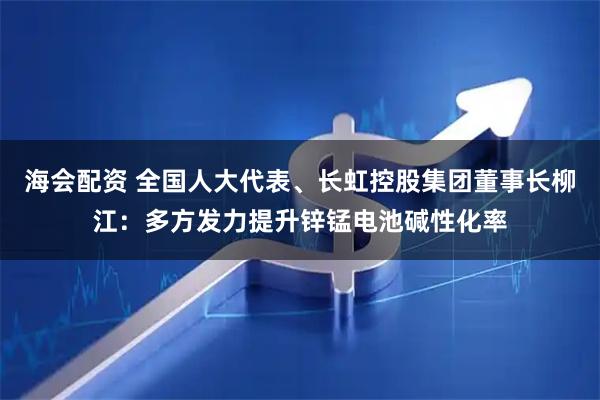 海会配资 全国人大代表、长虹控股集团董事长柳江：多方发力提升锌锰电池碱性化率