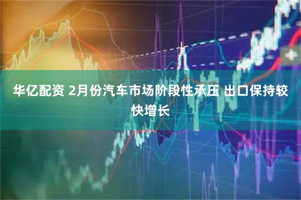 华亿配资 2月份汽车市场阶段性承压 出口保持较快增长