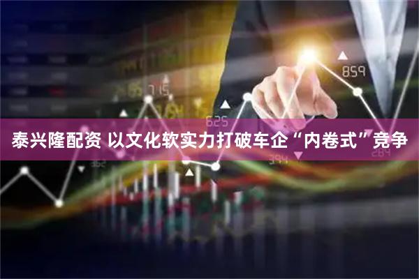 泰兴隆配资 以文化软实力打破车企“内卷式”竞争