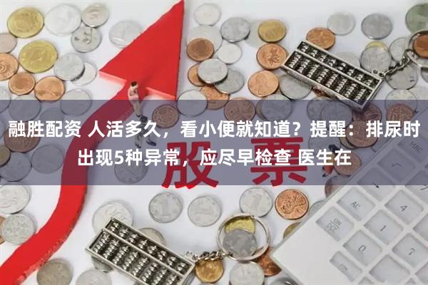 融胜配资 人活多久，看小便就知道？提醒：排尿时出现5种异常，应尽早检查 医生在