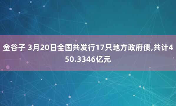 金谷子 3月20日全国共发行17只地方政府债,共计450.3346亿元