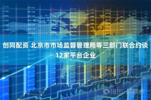 创同配资 北京市市场监督管理局等三部门联合约谈12家平台企业