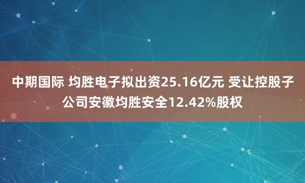 中期国际 均胜电子拟出资25.16亿元 受让控股子公司安徽均胜安全12.42%股权