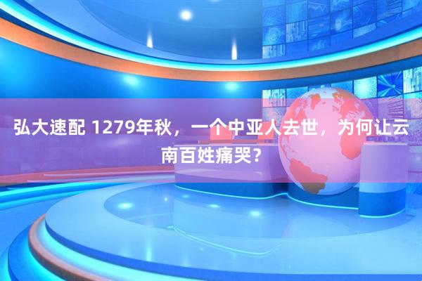 弘大速配 1279年秋，一个中亚人去世，为何让云南百姓痛哭？