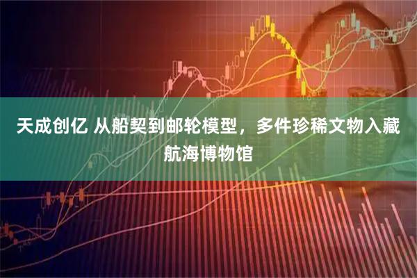 天成创亿 从船契到邮轮模型，多件珍稀文物入藏航海博物馆