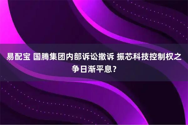 易配宝 国腾集团内部诉讼撤诉 振芯科技控制权之争日渐平息？