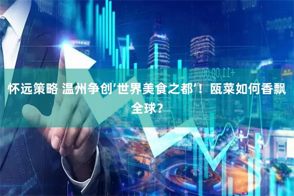 怀远策略 温州争创‘世界美食之都’！瓯菜如何香飘全球？