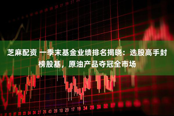 芝麻配资 一季末基金业绩排名揭晓：选股高手封榜股基，原油产品夺冠全市场