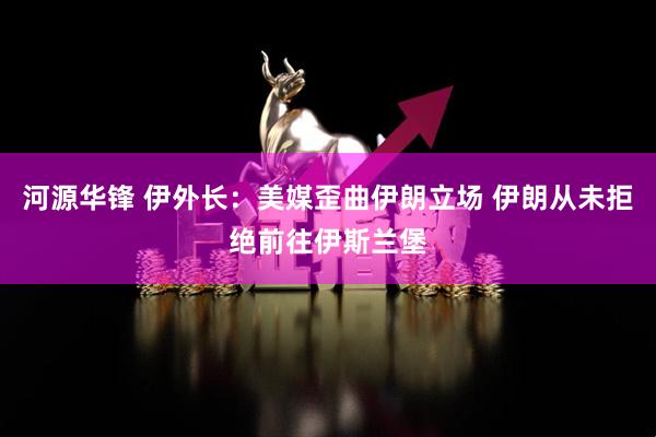 河源华锋 伊外长：美媒歪曲伊朗立场 伊朗从未拒绝前往伊斯兰堡