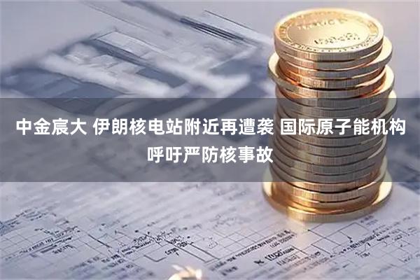 中金宸大 伊朗核电站附近再遭袭 国际原子能机构呼吁严防核事故