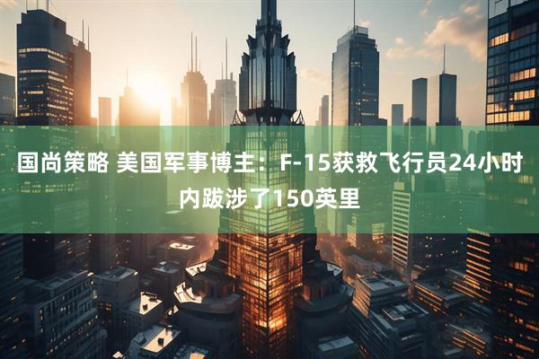 国尚策略 美国军事博主：F-15获救飞行员24小时内跋涉了150英里