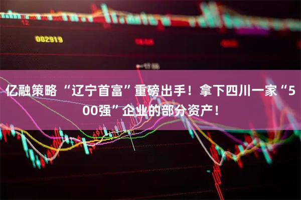 亿融策略 “辽宁首富”重磅出手!拿下四川一家“500强”企业的部分资产!