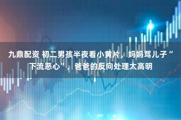 九鼎配资 初二男孩半夜看小黄片，妈妈骂儿子“下流恶心”，爸爸的反向处理太高明