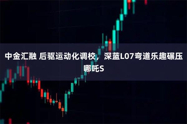 中金汇融 后驱运动化调校，深蓝L07弯道乐趣碾压哪吒S