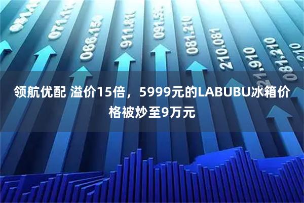 领航优配 溢价15倍，5999元的LABUBU冰箱价格被炒至9万元