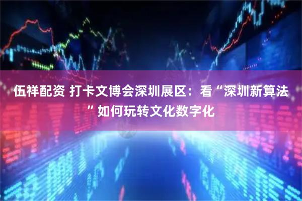 伍祥配资 打卡文博会深圳展区：看“深圳新算法”如何玩转文化数字化