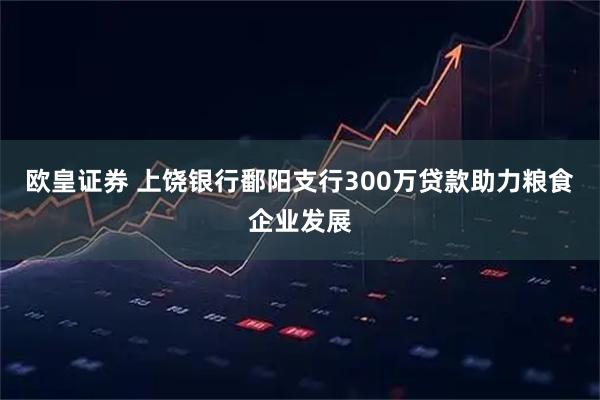 欧皇证券 上饶银行鄱阳支行300万贷款助力粮食企业发展