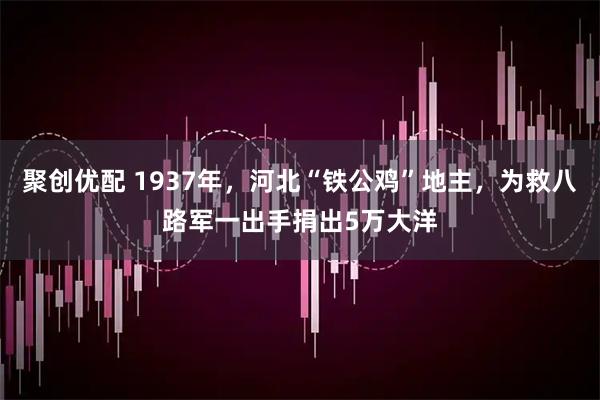 聚创优配 1937年，河北“铁公鸡”地主，为救八路军一出手捐出5万大洋