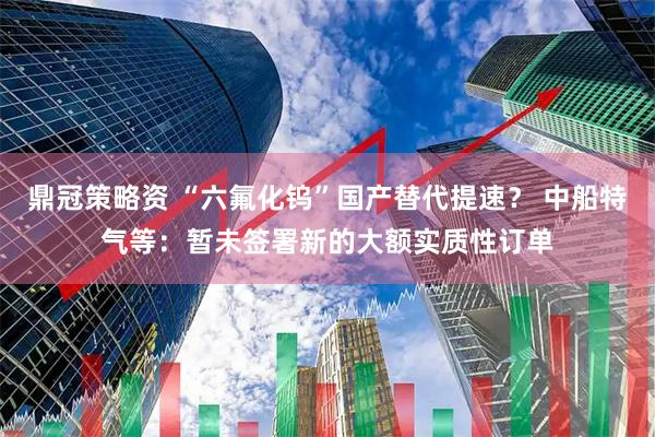 鼎冠策略资 “六氟化钨”国产替代提速？ 中船特气等：暂未签署新的大额实质性订单