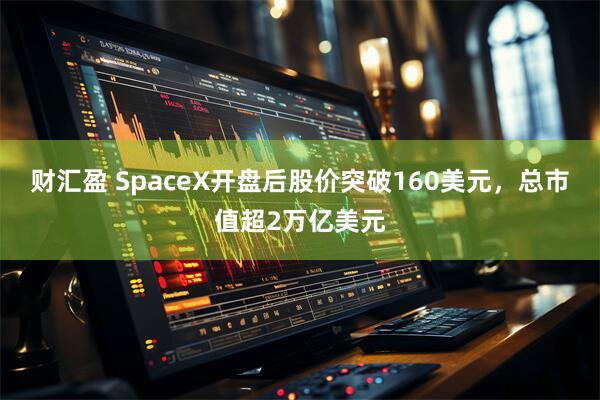 财汇盈 SpaceX开盘后股价突破160美元,总市值超2万亿美元