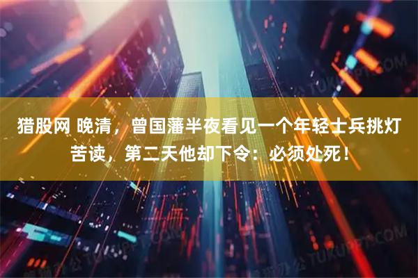 猎股网 晚清，曾国藩半夜看见一个年轻士兵挑灯苦读，第二天他却下令：必须处死！