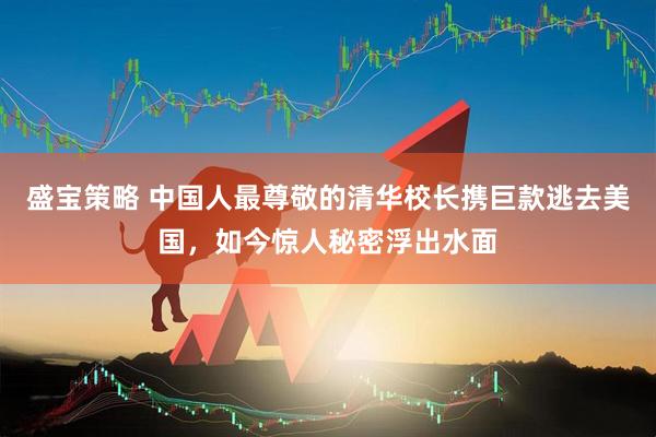 盛宝策略 中国人最尊敬的清华校长携巨款逃去美国，如今惊人秘密浮出水面