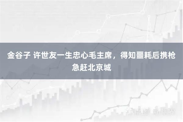 金谷子 许世友一生忠心毛主席，得知噩耗后携枪急赶北京城