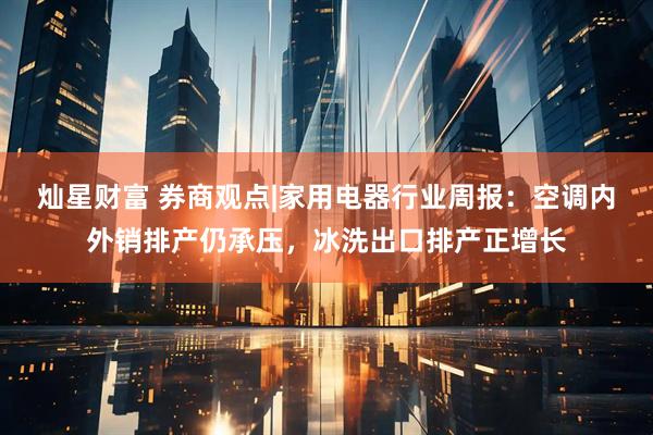 灿星财富 券商观点|家用电器行业周报：空调内外销排产仍承压，冰洗出口排产正增长