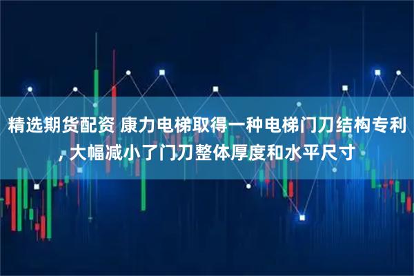 精选期货配资 康力电梯取得一种电梯门刀结构专利, 大幅减小了门刀整体厚度和水平尺寸