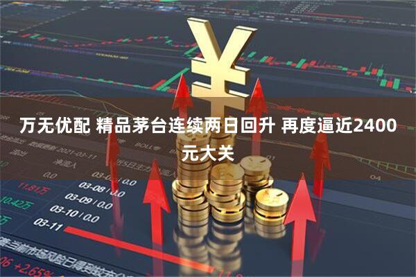 万无优配 精品茅台连续两日回升 再度逼近2400元大关