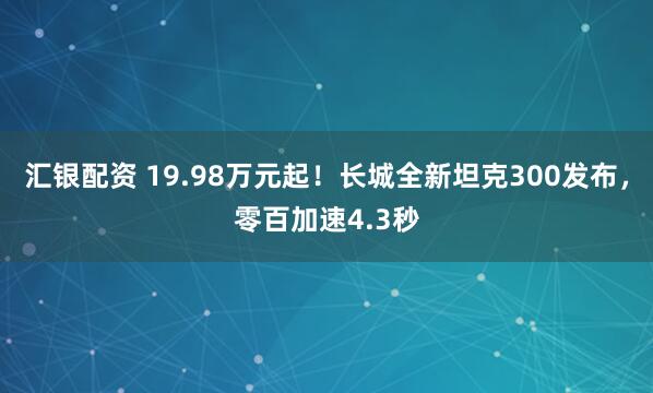 汇银配资 19.98万元起!长城全新坦克300发布,零百加速4.3秒