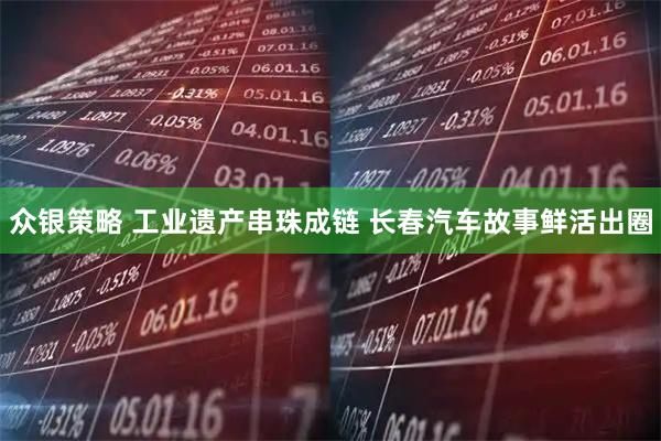 众银策略 工业遗产串珠成链 长春汽车故事鲜活出圈