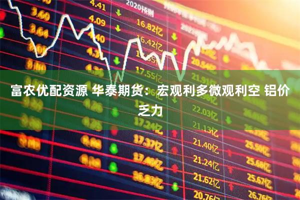 富农优配资源 华泰期货：宏观利多微观利空 铝价乏力