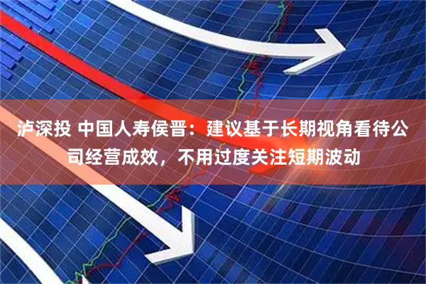 泸深投 中国人寿侯晋：建议基于长期视角看待公司经营成效，不用过度关注短期波动